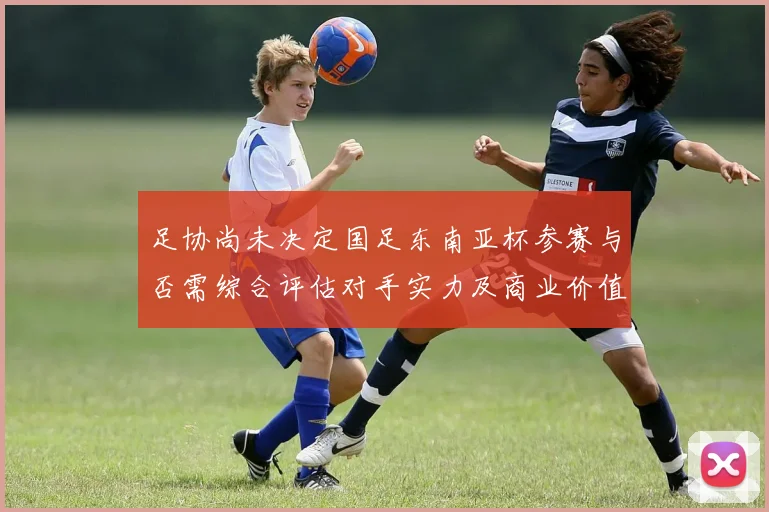 足协尚未决定国足东南亚杯参赛与否需综合评估对手实力及商业价值