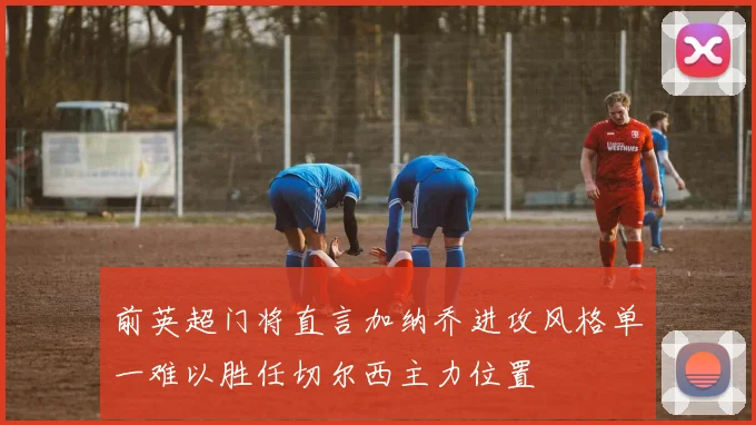 前英超门将直言加纳乔进攻风格单一难以胜任切尔西主力位置