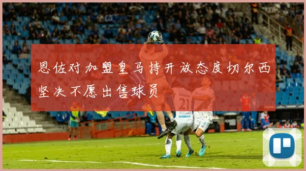 恩佐对加盟皇马持开放态度切尔西坚决不愿出售球员