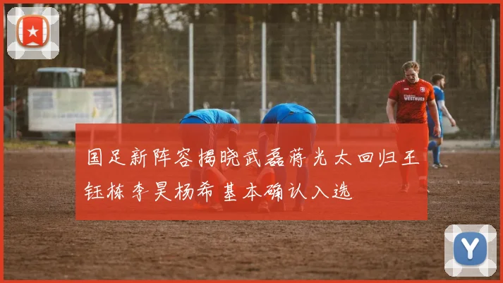国足新阵容揭晓武磊蒋光太回归王钰栋李昊杨希基本确认入选