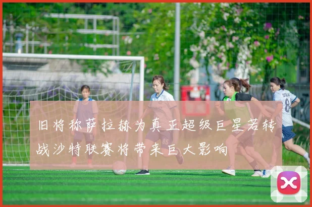 旧将称萨拉赫为真正超级巨星若转战沙特联赛将带来巨大影响