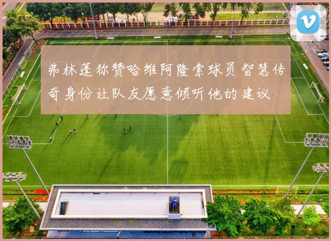 弗林蓬称赞哈维阿隆索球员智慧传奇身份让队友愿意倾听他的建议