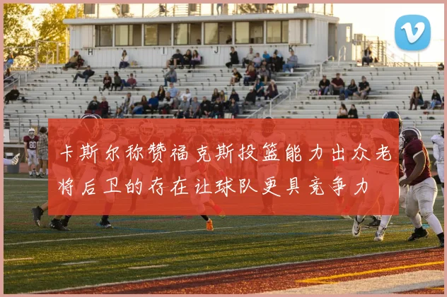 卡斯尔称赞福克斯投篮能力出众老将后卫的存在让球队更具竞争力