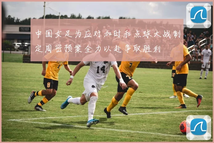 中国女足为应对加时和点球大战制定周密预案全力以赴争取胜利