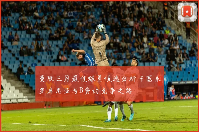 曼联三月最佳球员候选分析卡塞米罗库尼亚与B费的竞争之路