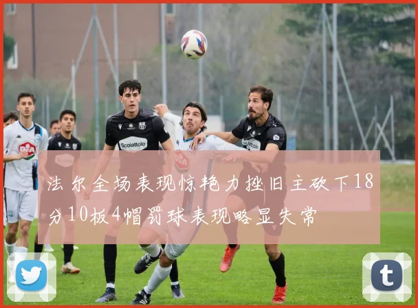 法尔全场表现惊艳力挫旧主砍下18分10板4帽罚球表现略显失常