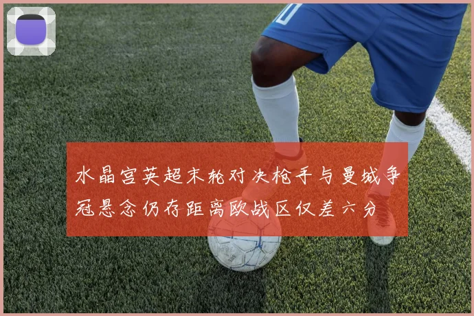 水晶宫英超末轮对决枪手与曼城争冠悬念仍存距离欧战区仅差六分